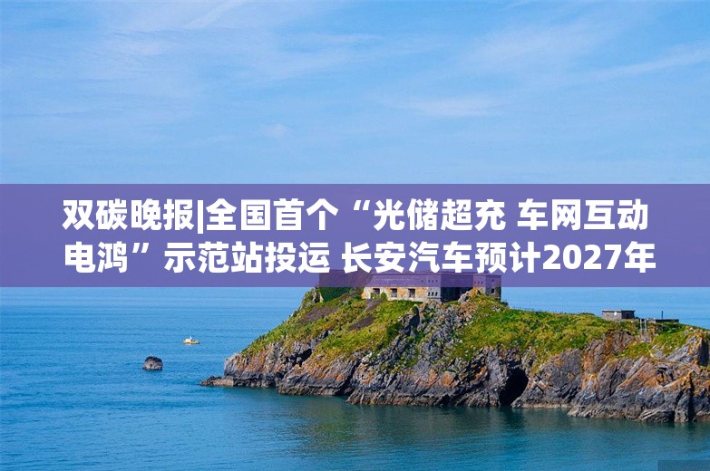 双碳晚报|全国首个“光储超充 车网互动 电鸿”示范站投运 长安汽车预计2027年实现全固态电池装车验证