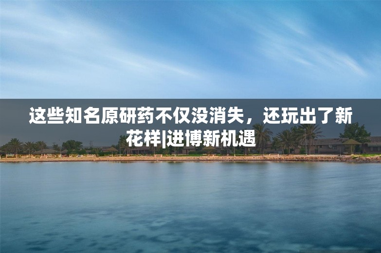 这些知名原研药不仅没消失，还玩出了新花样|进博新机遇