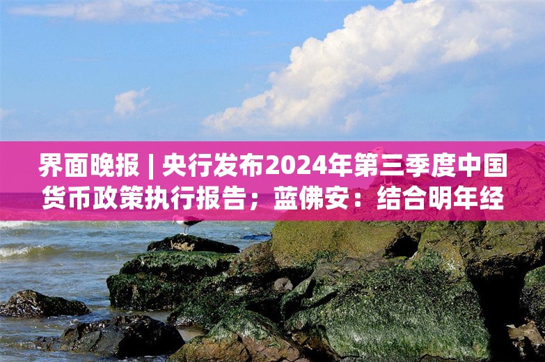 界面晚报 | 央行发布2024年第三季度中国货币政策执行报告；蓝佛安：结合明年经济社会发展目标，实施更加给力的财政政策