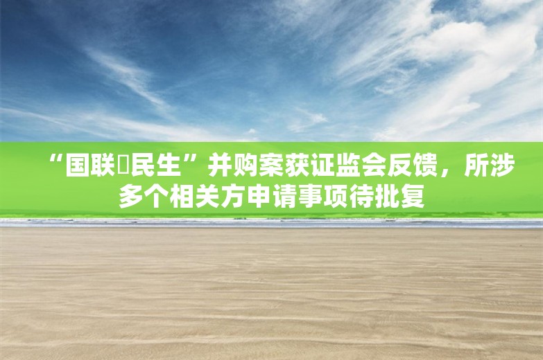 “国联➕民生”并购案获证监会反馈，所涉多个相关方申请事项待批复