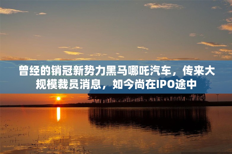 曾经的销冠新势力黑马哪吒汽车，传来大规模裁员消息，如今尚在IPO途中