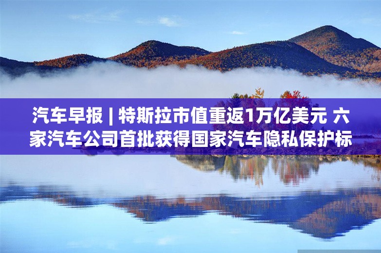 汽车早报 | 特斯拉市值重返1万亿美元 六家汽车公司首批获得国家汽车隐私保护标识