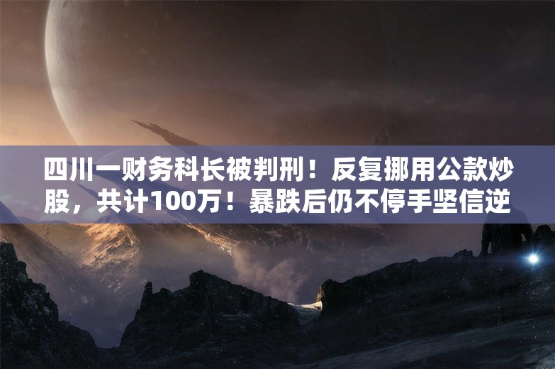 四川一财务科长被判刑！反复挪用公款炒股，共计100万！暴跌后仍不停手坚信逆风翻盘