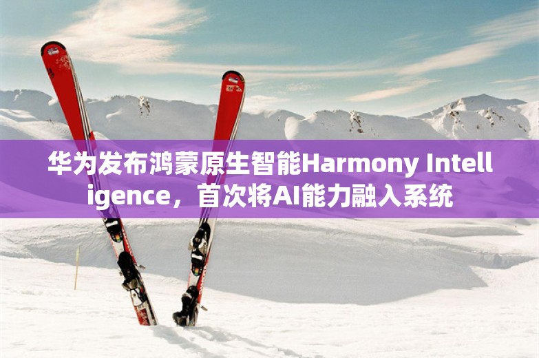 华为发布鸿蒙原生智能Harmony Intelligence，首次将AI能力融入系统