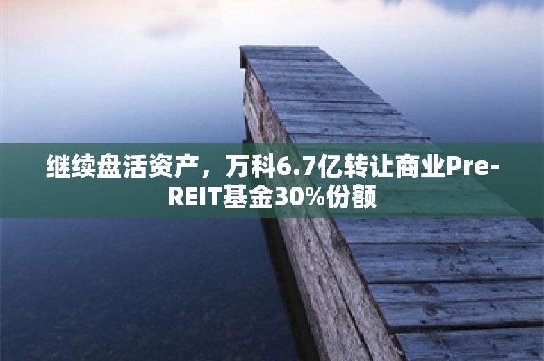 继续盘活资产，万科6.7亿转让商业Pre-REIT基金30%份额