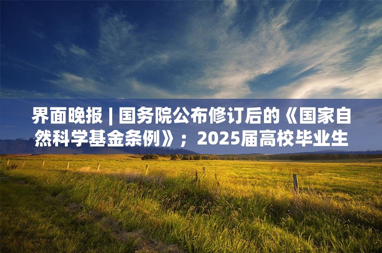 界面晚报 | 国务院公布修订后的《国家自然科学基金条例》；2025届高校毕业生预计规模1222万人