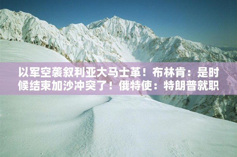 以军空袭叙利亚大马士革！布林肯：是时候结束加沙冲突了！俄特使：特朗普就职后，中东战争有望结束