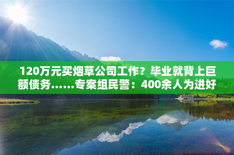 120万元买烟草公司工作？毕业就背上巨额债务……专案组民警：400余人为进好单位，被骗8000万元，主犯竟一晚豪掷五六十万喝洋酒