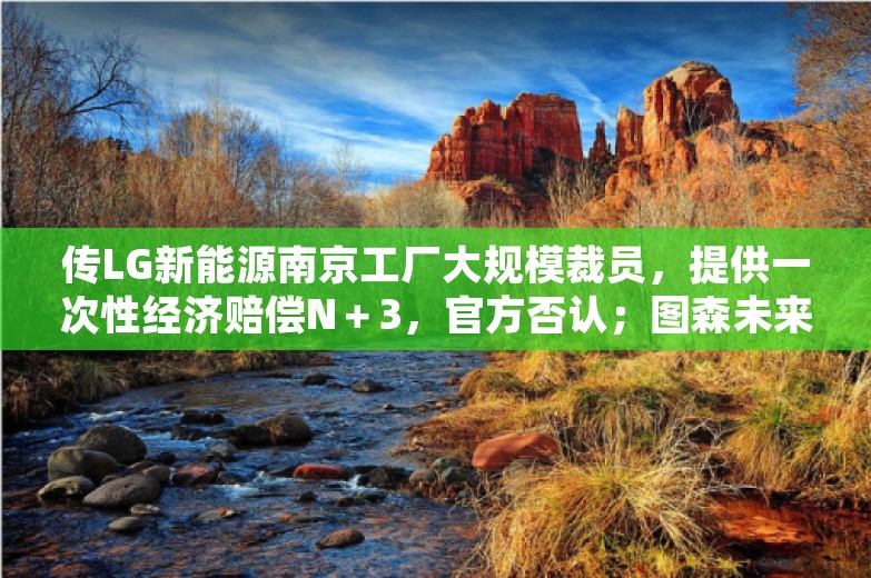 传LG新能源南京工厂大规模裁员，提供一次性经济赔偿N＋3，官方否认；图森未来状告前CEO新公司盗用商业机密；小米汽车校招待遇曝光丨雷峰早报