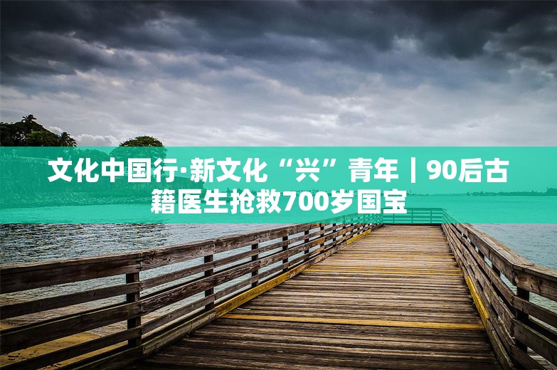 文化中国行·新文化“兴”青年｜90后古籍医生抢救700岁国宝