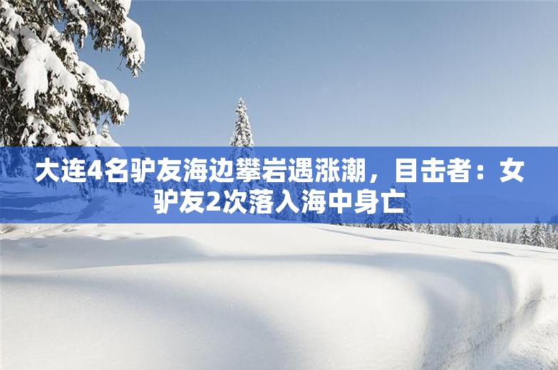 大连4名驴友海边攀岩遇涨潮，目击者：女驴友2次落入海中身亡