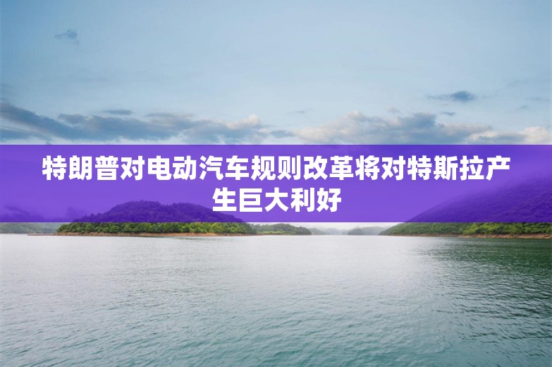 特朗普对电动汽车规则改革将对特斯拉产生巨大利好