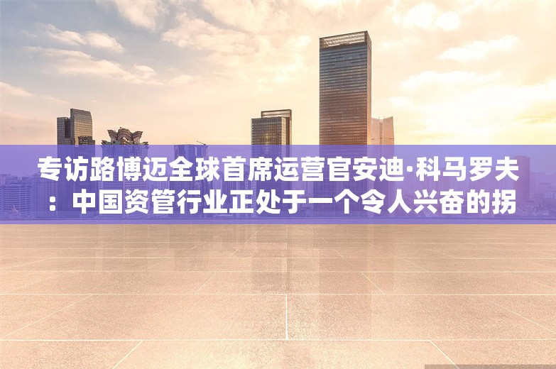 专访路博迈全球首席运营官安迪·科马罗夫：中国资管行业正处于一个令人兴奋的拐点