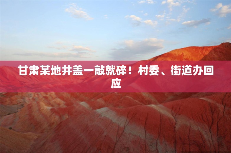 甘肃某地井盖一敲就碎！村委、街道办回应