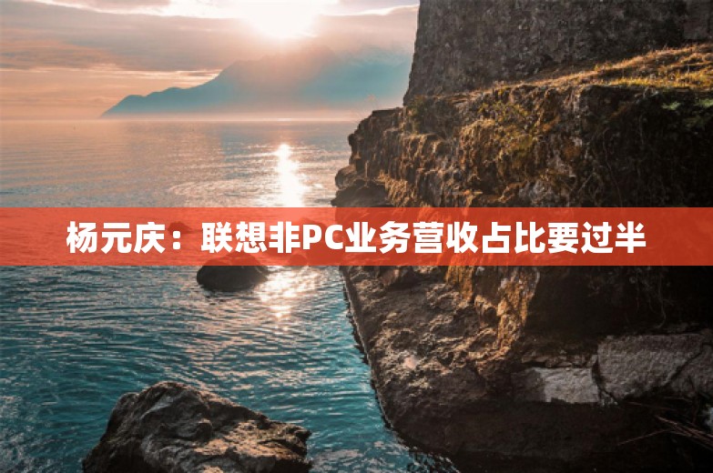 杨元庆：联想非PC业务营收占比要过半