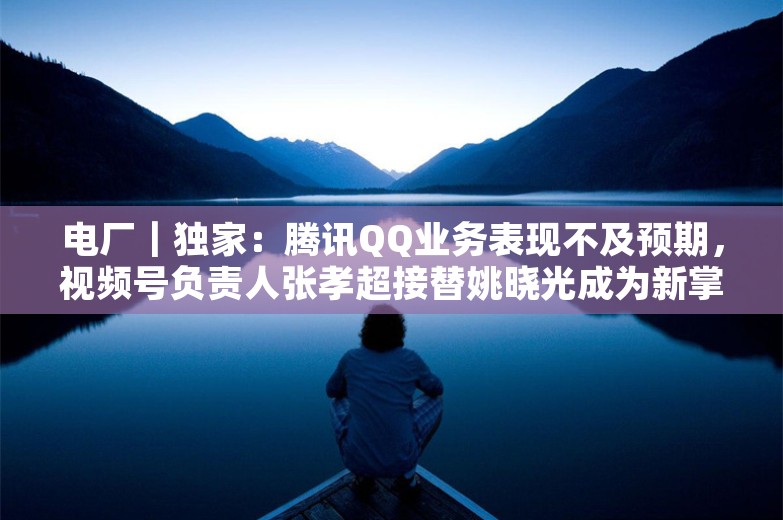 电厂｜独家：腾讯QQ业务表现不及预期，视频号负责人张孝超接替姚晓光成为新掌舵人