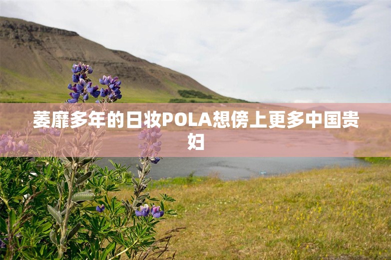 萎靡多年的日妆POLA想傍上更多中国贵妇