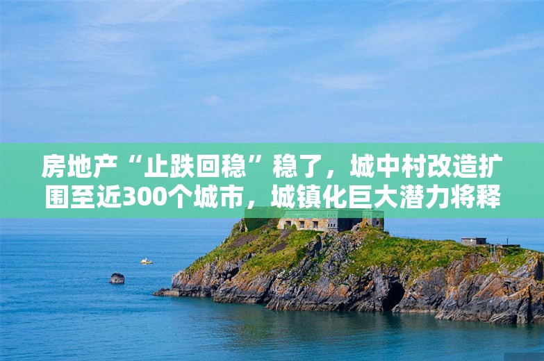 房地产“止跌回稳”稳了，城中村改造扩围至近300个城市，城镇化巨大潜力将释放