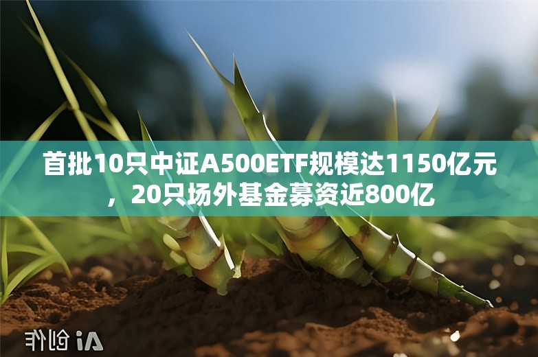 首批10只中证A500ETF规模达1150亿元，20只场外基金募资近800亿