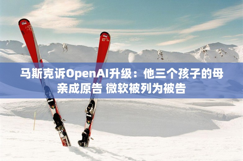 马斯克诉OpenAI升级：他三个孩子的母亲成原告 微软被列为被告