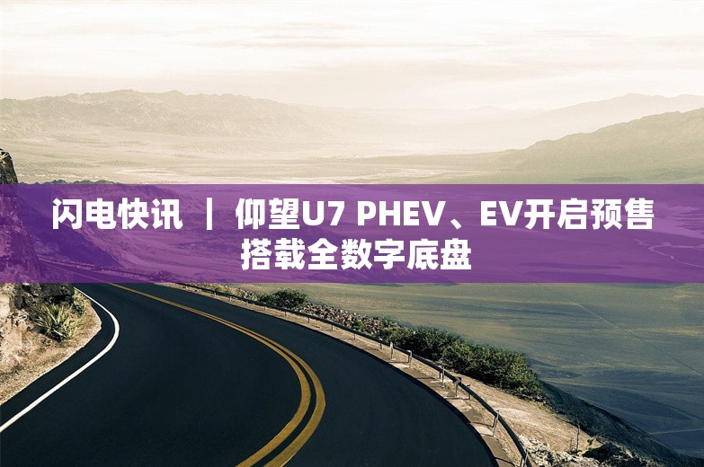 闪电快讯 ｜ 仰望U7 PHEV、EV开启预售 搭载全数字底盘