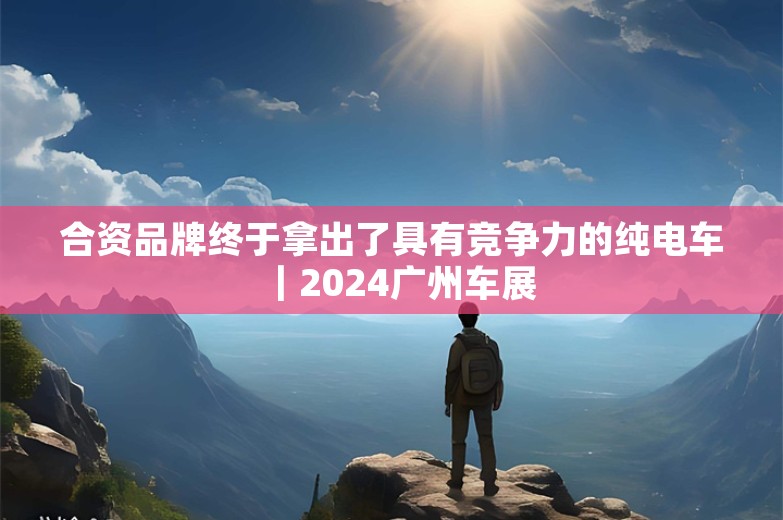 合资品牌终于拿出了具有竞争力的纯电车｜2024广州车展