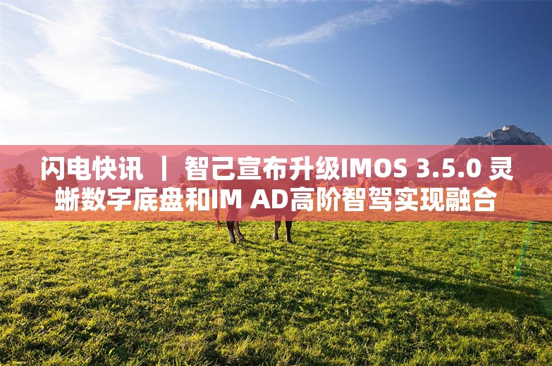 闪电快讯 ｜ 智己宣布升级IMOS 3.5.0 灵蜥数字底盘和IM AD高阶智驾实现融合