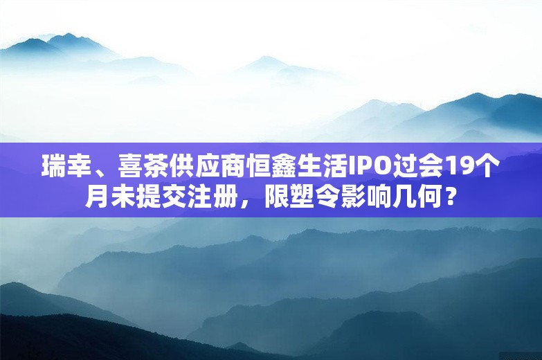 瑞幸、喜茶供应商恒鑫生活IPO过会19个月未提交注册，限塑令影响几何？