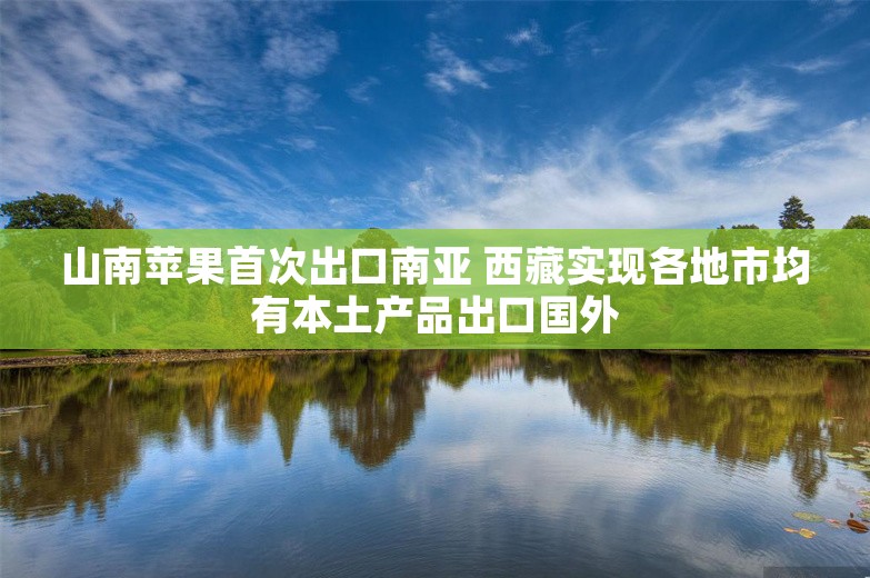 山南苹果首次出口南亚 西藏实现各地市均有本土产品出口国外