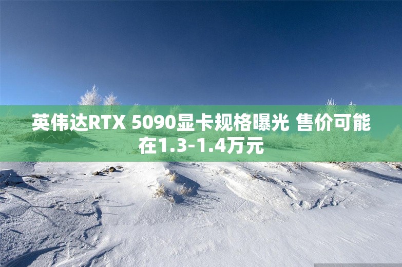 英伟达RTX 5090显卡规格曝光 售价可能在1.3-1.4万元