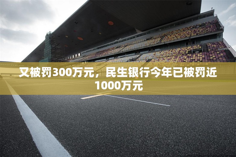 又被罚300万元，民生银行今年已被罚近1000万元