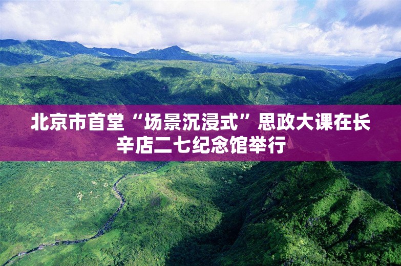 北京市首堂“场景沉浸式”思政大课在长辛店二七纪念馆举行