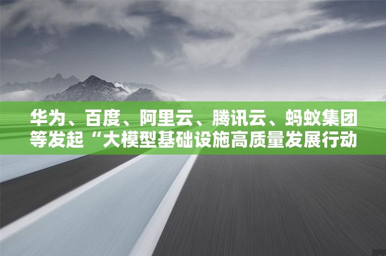 华为、百度、阿里云、腾讯云、蚂蚁集团等发起“大模型基础设施高质量发展行动计划”