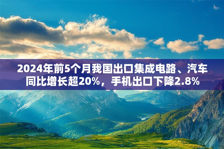 2024年前5个月我国出口集成电路、汽车同比增长超20%，手机出口下降2.8%