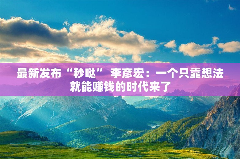 最新发布“秒哒” 李彦宏：一个只靠想法就能赚钱的时代来了