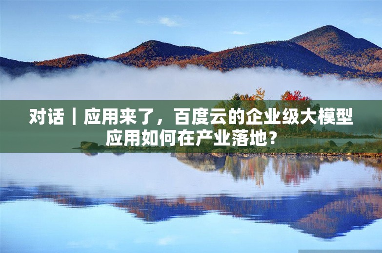 对话｜应用来了，百度云的企业级大模型应用如何在产业落地？