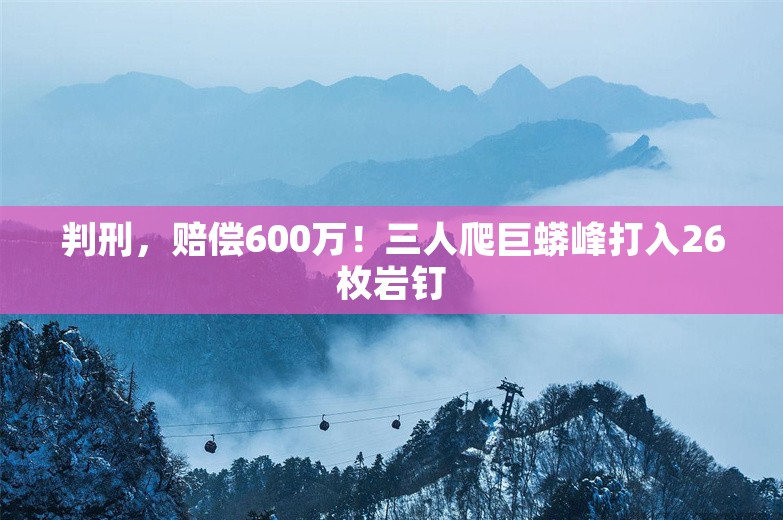 判刑，赔偿600万！三人爬巨蟒峰打入26枚岩钉