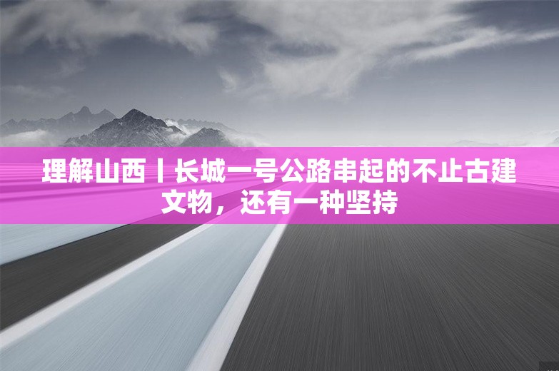 理解山西丨长城一号公路串起的不止古建文物，还有一种坚持