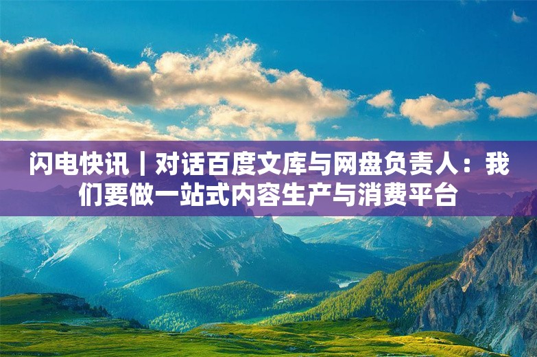 闪电快讯｜对话百度文库与网盘负责人：我们要做一站式内容生产与消费平台