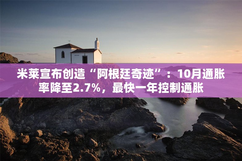 米莱宣布创造“阿根廷奇迹”：10月通胀率降至2.7%，最快一年控制通胀