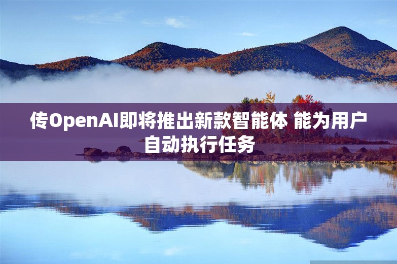 传OpenAI即将推出新款智能体 能为用户自动执行任务