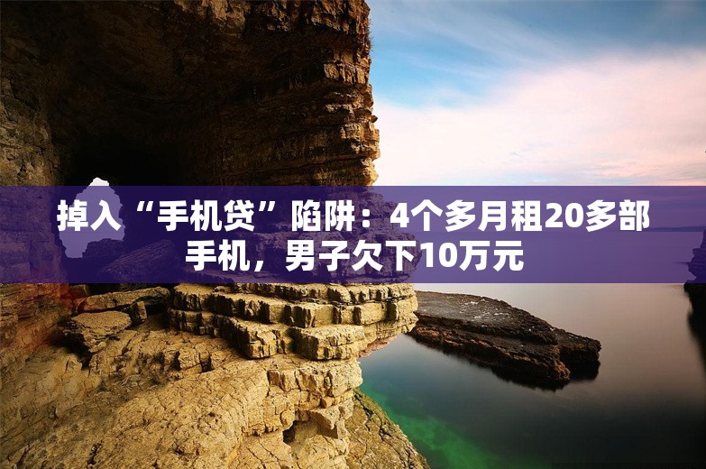 掉入“手机贷”陷阱：4个多月租20多部手机，男子欠下10万元
