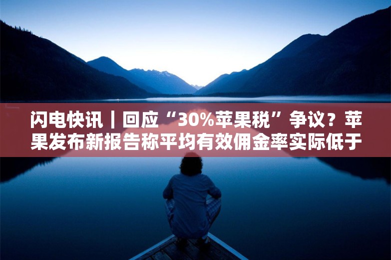 闪电快讯｜回应“30%苹果税”争议？苹果发布新报告称平均有效佣金率实际低于20%