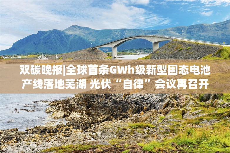 双碳晚报|全球首条GWh级新型固态电池产线落地芜湖 光伏“自律”会议再召开