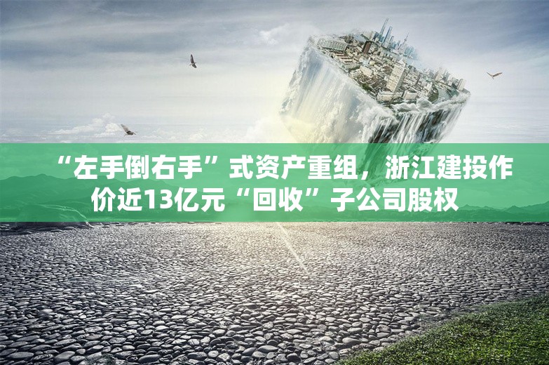 “左手倒右手”式资产重组，浙江建投作价近13亿元“回收”子公司股权