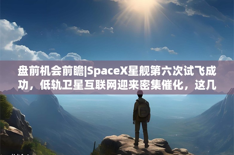 盘前机会前瞻|SpaceX星舰第六次试飞成功，低轨卫星互联网迎来密集催化，这几家公司在卫星通信和低轨宽带领域深度布局（附概念股）