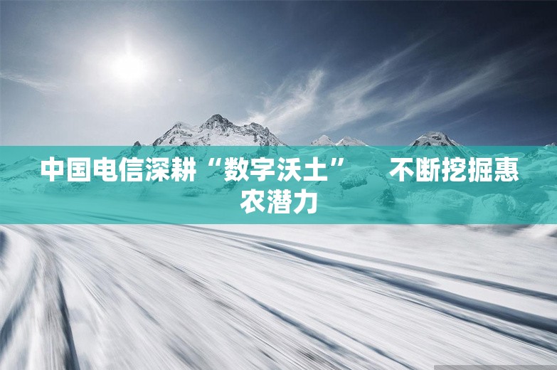 中国电信深耕“数字沃土” 　不断挖掘惠农潜力