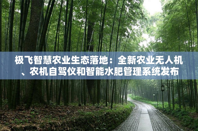 极飞智慧农业生态落地：全新农业无人机、农机自驾仪和智能水肥管理系统发布