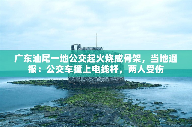 广东汕尾一地公交起火烧成骨架，当地通报：公交车撞上电线杆，两人受伤