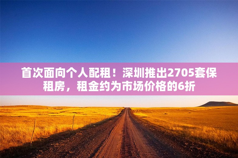 首次面向个人配租！深圳推出2705套保租房，租金约为市场价格的6折